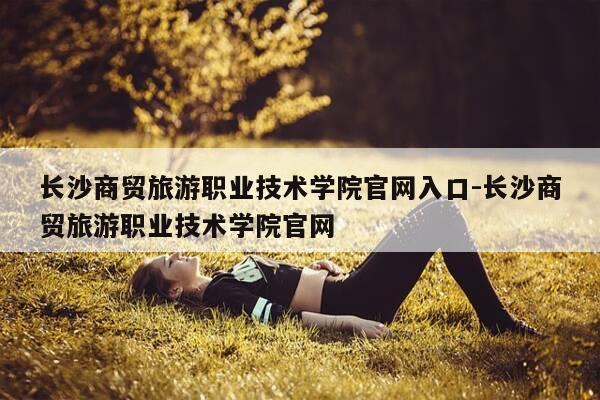 长沙商贸旅游职业技术学院官网入口-长沙商贸旅游职业技术学院官网-第1张图片-优惠活动网