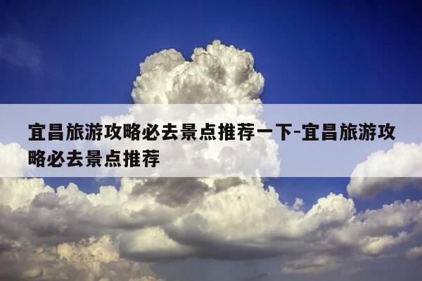 宜昌旅游攻略必去景点推荐一下-宜昌旅游攻略必去景点推荐-第1张图片-优惠活动网 宜昌旅游攻略必去景点推荐一下-宜昌旅游攻略必去景点推荐-第1张图片-优惠活动网