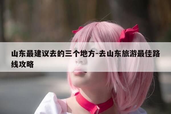 山东最建议去的三个地方-去山东旅游最佳路线攻略-第1张图片-优惠活动网 山东最建议去的三个地方-去山东旅游最佳路线攻略-第1张图片-优惠活动网