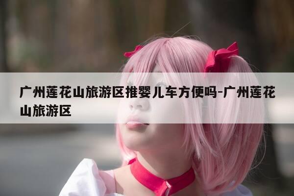 广州莲花山旅游区推婴儿车方便吗-广州莲花山旅游区-第1张图片-优惠活动网 广州莲花山旅游区推婴儿车方便吗-广州莲花山旅游区-第1张图片-优惠活动网