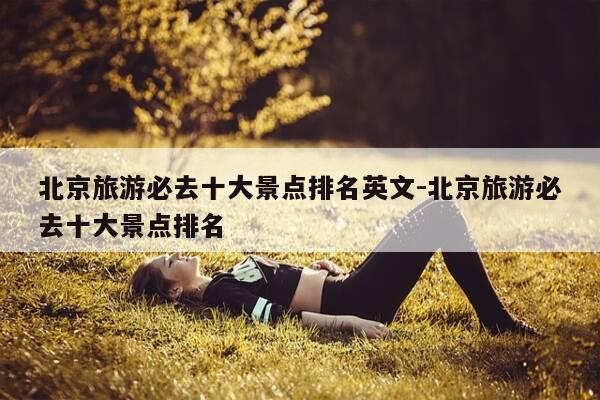 北京旅游必去十大景点排名英文-北京旅游必去十大景点排名-第1张图片-优惠活动网