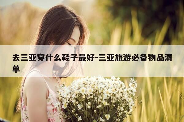 去三亚穿什么鞋子最好-三亚旅游必备物品清单-第1张图片-优惠活动网