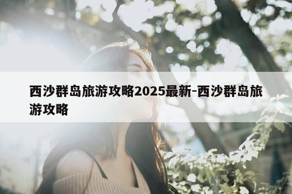西沙群岛旅游攻略2025最新-西沙群岛旅游攻略-第1张图片-优惠活动网