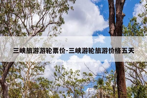 三峡旅游游轮票价-三峡游轮旅游价格五天-第1张图片-优惠活动网 三峡旅游游轮票价-三峡游轮旅游价格五天-第1张图片-优惠活动网