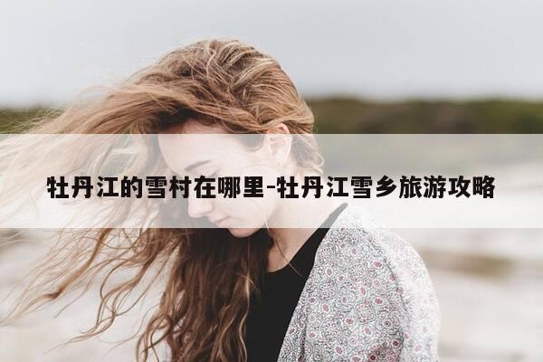 牡丹江的雪村在哪里-牡丹江雪乡旅游攻略-第1张图片-优惠活动网