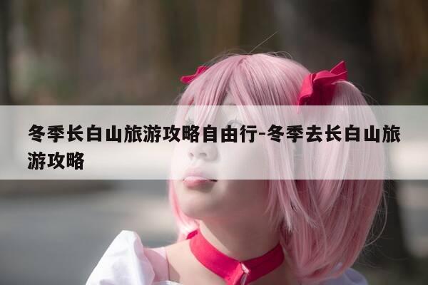 冬季长白山旅游攻略自由行-冬季去长白山旅游攻略-第1张图片-优惠活动网