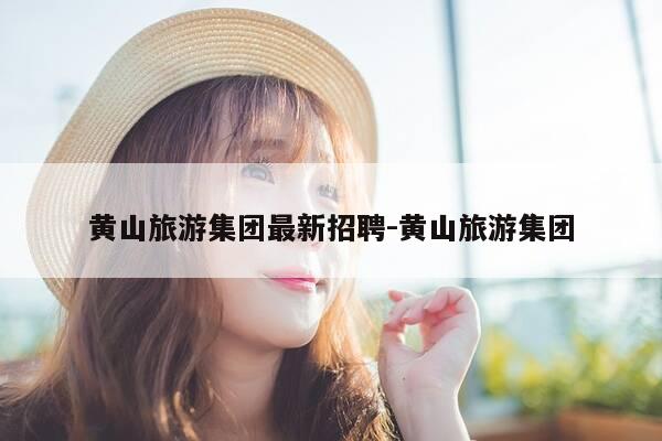 黄山旅游集团最新招聘-黄山旅游集团-第1张图片-优惠活动网