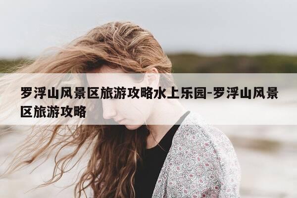 罗浮山风景区旅游攻略水上乐园-罗浮山风景区旅游攻略-第1张图片-优惠活动网