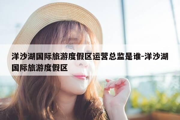 洋沙湖国际旅游度假区运营总监是谁-洋沙湖国际旅游度假区-第1张图片-优惠活动网 洋沙湖国际旅游度假区运营总监是谁-洋沙湖国际旅游度假区-第1张图片-优惠活动网