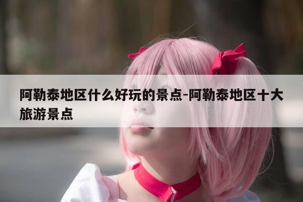 阿勒泰地区什么好玩的景点-阿勒泰地区十大旅游景点-第1张图片-优惠活动网 阿勒泰地区什么好玩的景点-阿勒泰地区十大旅游景点-第1张图片-优惠活动网