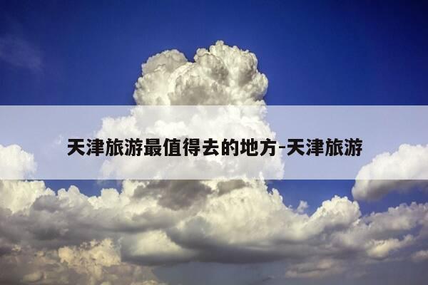 天津旅游最值得去的地方-天津旅游-第1张图片-优惠活动网 天津旅游最值得去的地方-天津旅游-第1张图片-优惠活动网