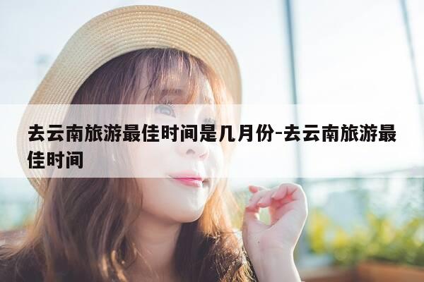 去云南旅游最佳时间是几月份-去云南旅游最佳时间-第1张图片-优惠活动网 去云南旅游最佳时间是几月份-去云南旅游最佳时间-第1张图片-优惠活动网