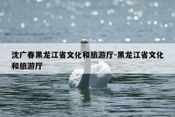 沈广春黑龙江省文化和旅游厅-黑龙江省文化和旅游厅-第1张图片-优惠活动网 沈广春黑龙江省文化和旅游厅-黑龙江省文化和旅游厅-第1张图片-优惠活动网
