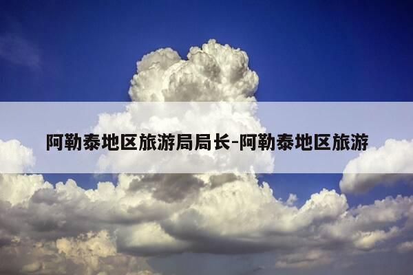 阿勒泰地区旅游局局长-阿勒泰地区旅游-第1张图片-优惠活动网