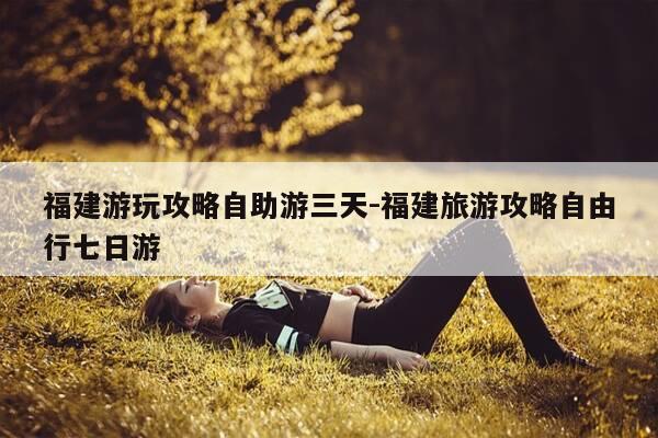 福建游玩攻略自助游三天-福建旅游攻略自由行七日游-第1张图片-优惠活动网 福建游玩攻略自助游三天-福建旅游攻略自由行七日游-第1张图片-优惠活动网