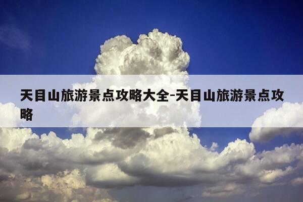 天目山旅游景点攻略大全-天目山旅游景点攻略-第1张图片-优惠活动网