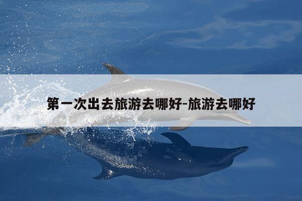 第一次出去旅游去哪好-旅游去哪好-第1张图片-优惠活动网 第一次出去旅游去哪好-旅游去哪好-第1张图片-优惠活动网