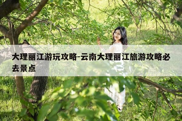 大理丽江游玩攻略-云南大理丽江旅游攻略必去景点-第1张图片-优惠活动网
