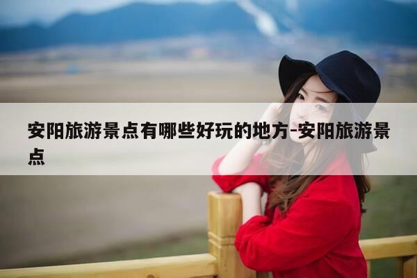 安阳旅游景点有哪些好玩的地方-安阳旅游景点-第1张图片-优惠活动网 安阳旅游景点有哪些好玩的地方-安阳旅游景点-第1张图片-优惠活动网