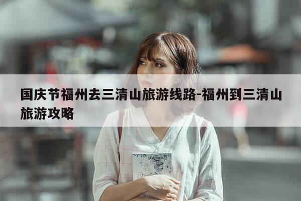 国庆节福州去三清山旅游线路-福州到三清山旅游攻略-第1张图片-优惠活动网 国庆节福州去三清山旅游线路-福州到三清山旅游攻略-第1张图片-优惠活动网