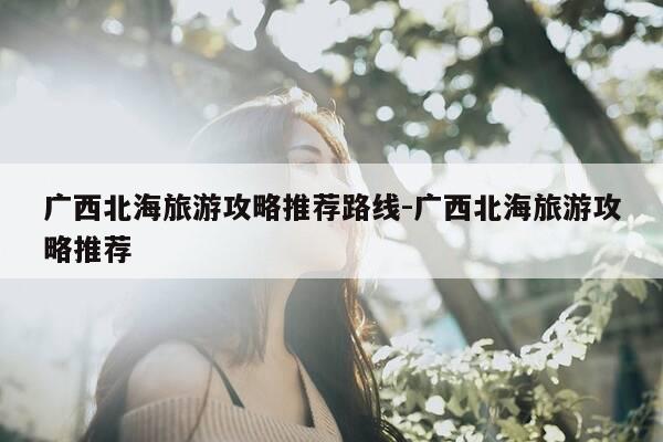 广西北海旅游攻略推荐路线-广西北海旅游攻略推荐-第1张图片-优惠活动网