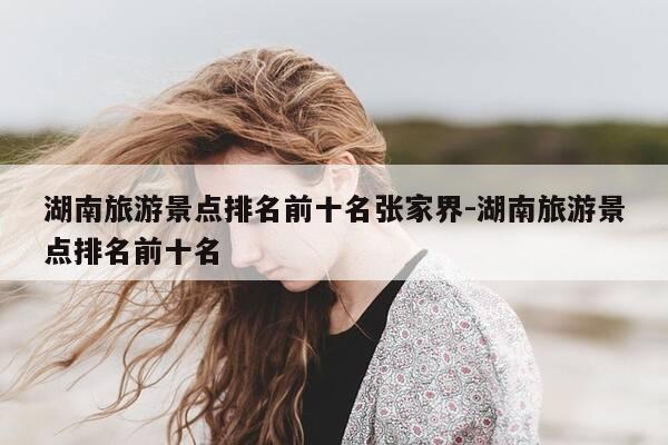 湖南旅游景点排名前十名张家界-湖南旅游景点排名前十名-第1张图片-优惠活动网