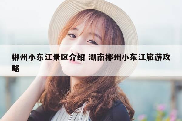 郴州小东江景区介绍-湖南郴州小东江旅游攻略-第1张图片-优惠活动网
