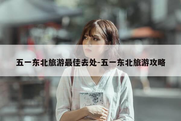 五一东北旅游最佳去处-五一东北旅游攻略-第1张图片-优惠活动网 五一东北旅游最佳去处-五一东北旅游攻略-第1张图片-优惠活动网