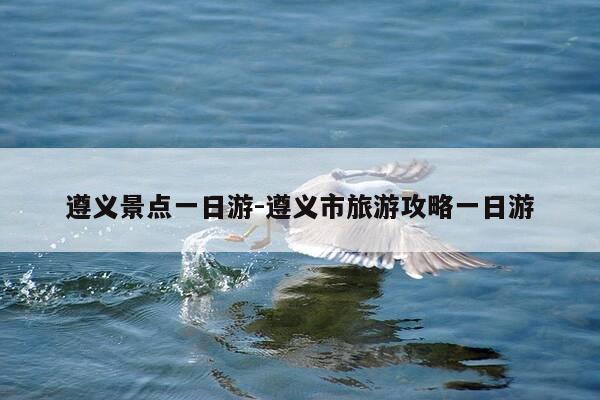 遵义景点一日游-遵义市旅游攻略一日游-第1张图片-优惠活动网 遵义景点一日游-遵义市旅游攻略一日游-第1张图片-优惠活动网