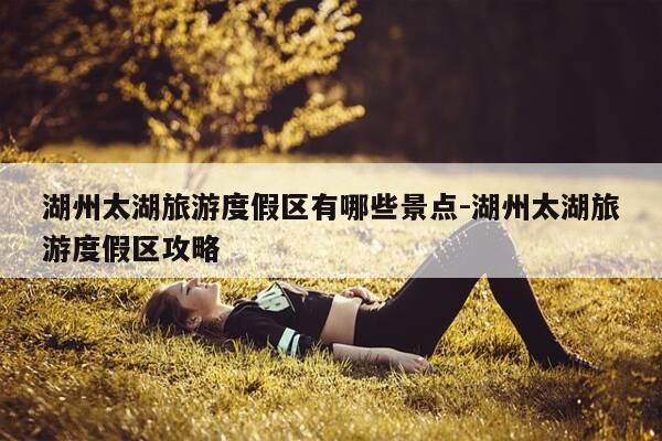 湖州太湖旅游度假区有哪些景点-湖州太湖旅游度假区攻略-第1张图片-优惠活动网