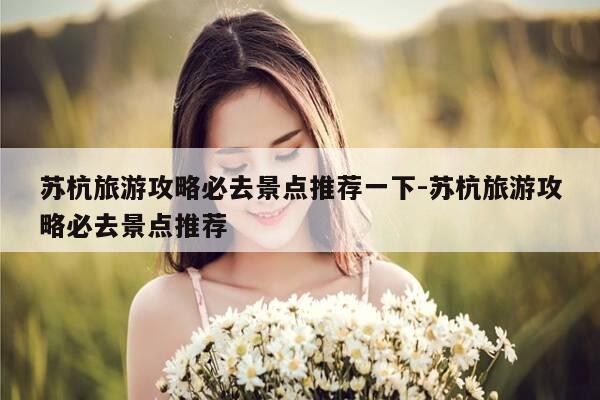 苏杭旅游攻略必去景点推荐一下-苏杭旅游攻略必去景点推荐-第1张图片-优惠活动网