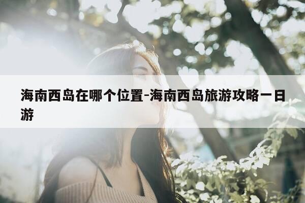 海南西岛在哪个位置-海南西岛旅游攻略一日游-第1张图片-优惠活动网 海南西岛在哪个位置-海南西岛旅游攻略一日游-第1张图片-优惠活动网