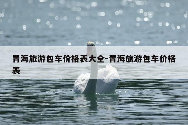青海旅游包车价格表大全-青海旅游包车价格表-第1张图片-优惠活动网 青海旅游包车价格表大全-青海旅游包车价格表-第1张图片-优惠活动网