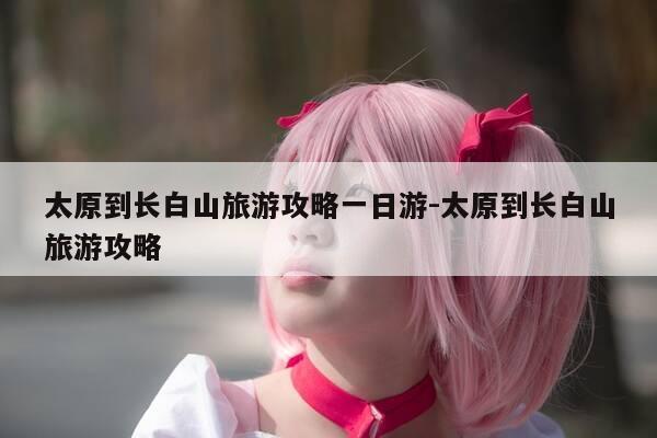 太原到长白山旅游攻略一日游-太原到长白山旅游攻略-第1张图片-优惠活动网 太原到长白山旅游攻略一日游-太原到长白山旅游攻略-第1张图片-优惠活动网