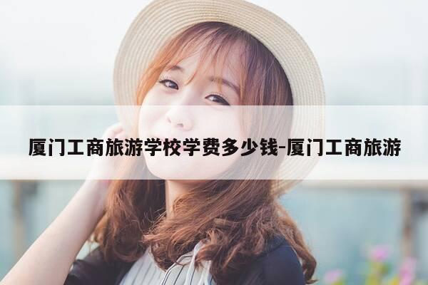 厦门工商旅游学校学费多少钱-厦门工商旅游-第1张图片-优惠活动网 厦门工商旅游学校学费多少钱-厦门工商旅游-第1张图片-优惠活动网