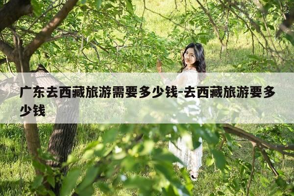 广东去西藏旅游需要多少钱-去西藏旅游要多少钱-第1张图片-优惠活动网 广东去西藏旅游需要多少钱-去西藏旅游要多少钱-第1张图片-优惠活动网