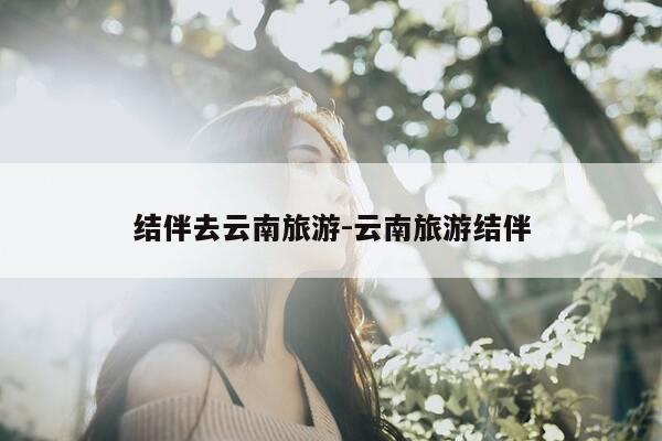 结伴去云南旅游-云南旅游结伴-第1张图片-优惠活动网 结伴去云南旅游-云南旅游结伴-第1张图片-优惠活动网