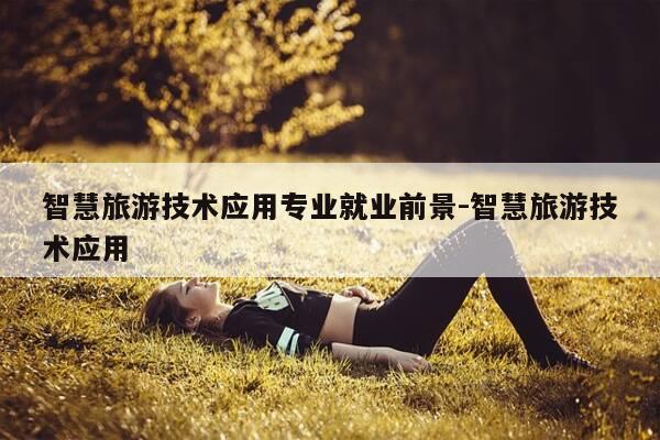 智慧旅游技术应用专业就业前景-智慧旅游技术应用-第1张图片-优惠活动网 智慧旅游技术应用专业就业前景-智慧旅游技术应用-第1张图片-优惠活动网