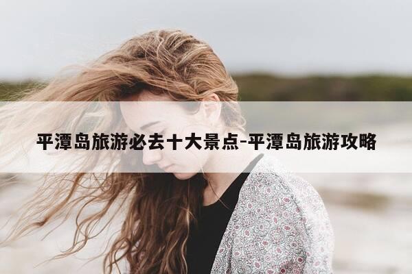 平潭岛旅游必去十大景点-平潭岛旅游攻略-第1张图片-优惠活动网 平潭岛旅游必去十大景点-平潭岛旅游攻略-第1张图片-优惠活动网
