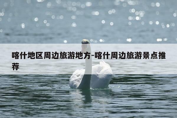 喀什地区周边旅游地方-喀什周边旅游景点推荐-第1张图片-优惠活动网