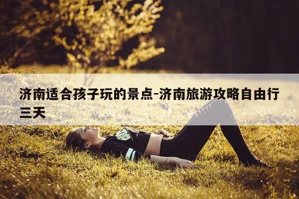 济南适合孩子玩的景点-济南旅游攻略自由行三天-第1张图片-优惠活动网