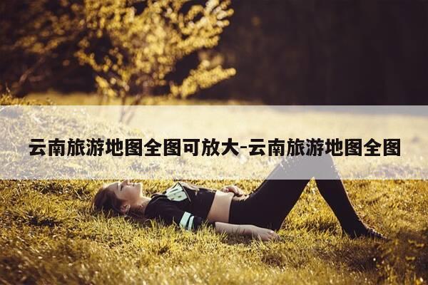 云南旅游地图全图可放大-云南旅游地图全图-第1张图片-优惠活动网 云南旅游地图全图可放大-云南旅游地图全图-第1张图片-优惠活动网