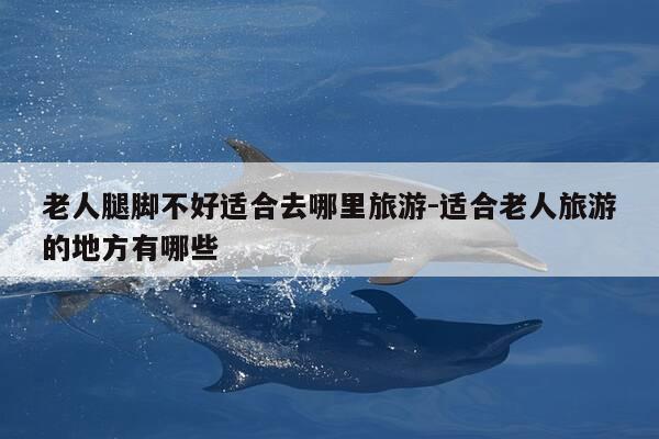 老人腿脚不好适合去哪里旅游-适合老人旅游的地方有哪些-第1张图片-优惠活动网