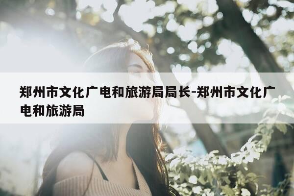 郑州市文化广电和旅游局局长-郑州市文化广电和旅游局-第1张图片-优惠活动网 郑州市文化广电和旅游局局长-郑州市文化广电和旅游局-第1张图片-优惠活动网