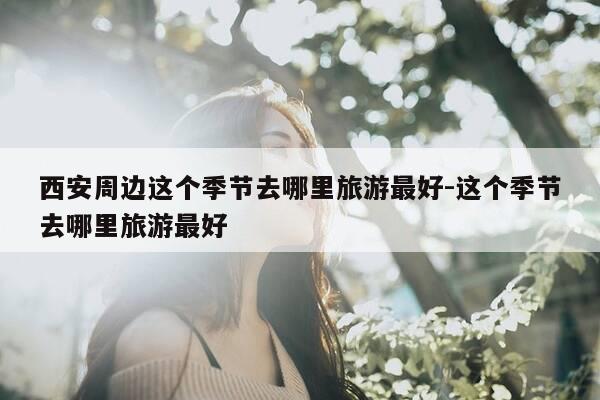 西安周边这个季节去哪里旅游最好-这个季节去哪里旅游最好-第1张图片-优惠活动网 西安周边这个季节去哪里旅游最好-这个季节去哪里旅游最好-第1张图片-优惠活动网