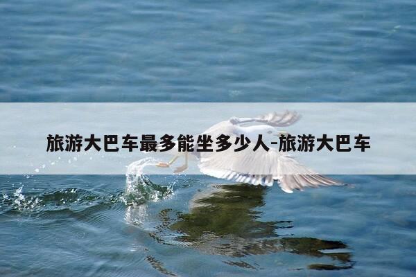 旅游大巴车最多能坐多少人-旅游大巴车-第1张图片-优惠活动网 旅游大巴车最多能坐多少人-旅游大巴车-第1张图片-优惠活动网