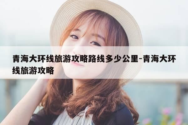 青海大环线旅游攻略路线多少公里-青海大环线旅游攻略-第1张图片-优惠活动网 青海大环线旅游攻略路线多少公里-青海大环线旅游攻略-第1张图片-优惠活动网