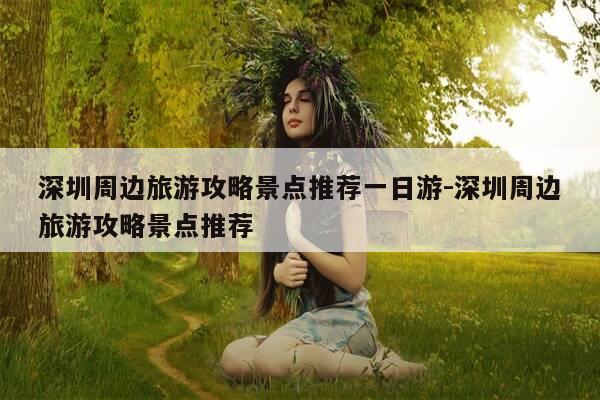深圳周边旅游攻略景点推荐一日游-深圳周边旅游攻略景点推荐-第1张图片-优惠活动网