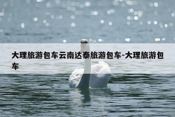 大理旅游包车云南达泰旅游包车-大理旅游包车-第1张图片-优惠活动网