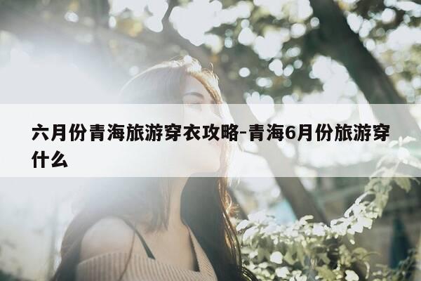 六月份青海旅游穿衣攻略-青海6月份旅游穿什么-第1张图片-优惠活动网